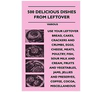 500 Delicious Dishes From Leftover - Use Your Leftover Bread, Cakes, Crackers And Crumbs, Eggs, Cheese, Meats, Poultry, Fish, Sour Milk And Cream, Fru