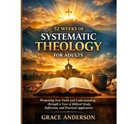 52 WEEKS OF SYSTEMATIC THEOLOGY FOR ADULTS: Deepening Your Faith and Understanding through a Year of Biblical Study, Reflection, and Practical Application