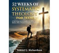 52 WEEKS OF SYSTEMATIC THEOLOGY FOR TEENS: A Year-Long Journey to Discover What You Believe, Why It Matters, and How to Live It Out
