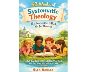 52 Weeks of Systematic Theology That Teaches Kids to Think, Not Just Memorize: A Full-Year Guide to Helping Children Understand What They Believe, Why It’s True, and Why It Matters
