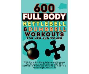 600 Full Body Kettlebell & Dumbbell Workouts Book for Men and Women: With Step-by-Step Guides and Images for Strength and Fat Loss with 300 Kettlebell Workouts and 300 Dumbbell & Bodyweight Exercises