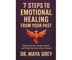 7 Steps to Emotional Healing from Your Past: Release Old Pain, Forgive Deeply, and Finally Feel Free to Move Forward