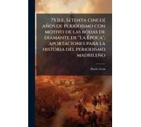 75 [I.E. Setenta Cinco] Años De Periodismo Con Motivo De Las Bodas De Diamante De "La ÃPoca"; Aportaciones Para La Historia Del Periodismo Madrileño