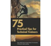75 Practical Tips For Technical Trainers: Proven Methods Based On The Latest Theories In The Neuroscience Of Learning And Cognitive Psychology