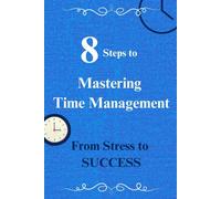 8 Steps To Mastering Time Management: From Stress To Success: 8 Best, Proven Time Management Tips To Help Transform Your Stress Into Success