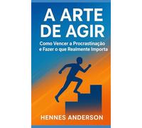 A Arte de Agir: Como Vencer a Procrastinação e Fazer o que Realmente Importa