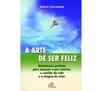 A Arte de Ser Feliz. Orientações Práticas Para Alcançar a Paz Interior, o Sentido da Vida e a Alegria de Viver