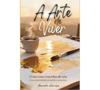 A Arte de Viver: A Vida como Obra de Arte, com Autenticidade, Propósito e Presença