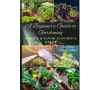 A Beginner’s Guide to Gardening: Sprout & Savor Flavorful Herbs: Indoor & Outdoor Herb Gardening for Beginners