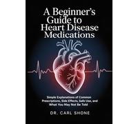 A Beginner’s Guide to Heart Disease Medications: Simple Explanations of Common Prescriptions, Side Effects, Safe Use, and What You May Not Be Told
