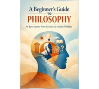 A Beginner’s Guide to Philosophy: An Easy Journey from Socrates to Modern Thinkers