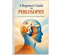 A Beginner’s Guide to Philosophy: An Easy Journey from Socrates to Modern Thinkers