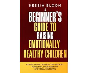 A Beginner’s Guide to Raising Emotionally Healthy Children: Raising Secure, Resilient Kids Without Perfection, Punishment or Emotional Shutdown