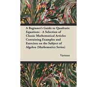 A Beginner's Guide To Quadratic Equations - A Selection Of Classic Mathematical Articles Containing Examples And Exercises On The Subject Of Algebra