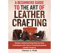 A Beginners Guide to the Art of Leather Crafting: Simple Leatherworking Step-by-Step Techniques with Tips to Creating Exquisite Leather Projects