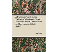 A Beginner's Guide To The Violin - A Selection Of Classic Articles On Violin Construction And Performance (Violin Series)