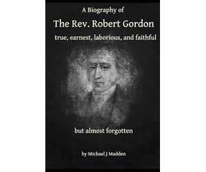 A Biography of The Rev. Robert Gordon: true, earnest, laborious and faithful but almost forgotten