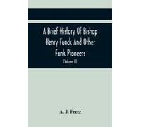 A Brief History Of Bishop Henry Funck And Other Funk Pioneers, And A Complete Genealogical Family Register, With Biographies Of Their Descendants From The Earliest Available Records To The Present Tim
