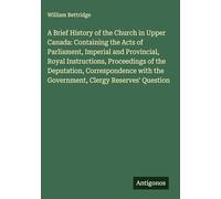 A Brief History of the Church in Upper Canada: Containing the Acts of Parliament, Imperial and Provincial, Royal Instructions, Proceedings of the ... the Government, Clergy Reserves' Question