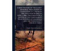 A Brief History Of The Ladies' Memorial Association Of Charleston, S. C., From Its Organization In 1865 To April 1, 1880. Together With A Roster Of The Confederate Dead Interred At Magnolia And The Va