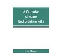 A Calendar Of Some Bedfordshire Wills, Collected From Various Sources, Relating Chiefly To The Gentry And Clergy Of The County Of Bedford; With References, Showing Where Printed Abstracts Of Many Of T