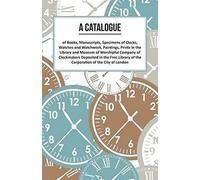 A Catalogue Of Books, Manuscripts, Specimens Of Clocks, Watches And Watchwork, Paintings, Prints In The Library And Museum Of Worshipful Company Of Clockmakers;Deposited In The Free Library Of The Cor