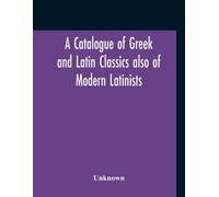 A Catalogue Of Greek And Latin Classics Also Of Modern Latinists And Of Works Upon Classical Philology Greek And Roman Archaeology And History