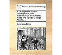A Catalogue of Optical, Philosophical, and Mathematical Instruments, Made and Sold by George Adams, ... Adams, George (Auteur)