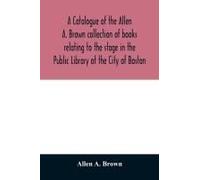 A Catalogue Of The Allen A. Brown Collection Of Books Relating To The Stage In The Public Library Of The City Of Boston