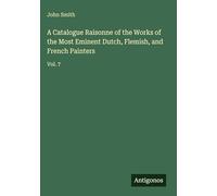 A Catalogue Raisonne of the Works of the Most Eminent Dutch, Flemish, and French Painters: Vol. 7