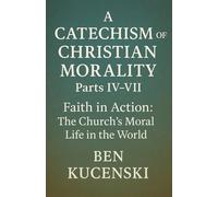 A Catechism of Christian Morality Parts IV-VII Faith in Action: The Church’s Moral Life in the World
