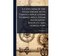 A Catechism Of The Steam Engine In Its Various Applications To Mines, Mills, Steam Navigation, Railways, And Agriculture