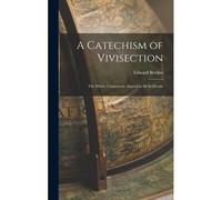 A Catechism Of Vivisection: The Whole Controversy Argued In All Its Details
