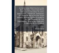 A Catechism Written In Latin By A. Nowell, Together With The Same Catechism Tr. Into English By T. Norton. Appended Is A Sermon Preached By Dean ... Met January 11, 1563. Ed. By G.e. Corrie