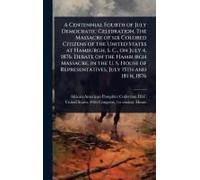 A Centennial Fourth Of July Democratic Celebration. The Massacre Of Six Colored Citizens Of The United States At Hamburgh, S. C., On July 4, 1876. Debate On The Hamburgh Massacre, In The U. S. House O