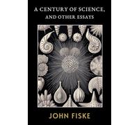 A Century of Science, and Other Essays: The Original 1899 Historical Writings of Scientific Discovery and Progress