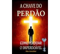 A Chave do Perdão: Como Perdoar o Imperdoável: Deixe o passado para trás e construa um futuro brilhante! Você merece viver uma vida plena, feliz e com propósito!
