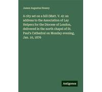 A city set on a hill (Matt. V. 4): an address to the Association of Lay Helpers for the Diocese of London, delivered in the north chapel of St. Paul's Cathedral on Monday evening, Jan. 10, 1876