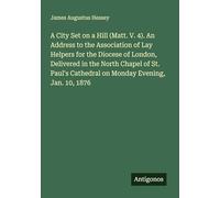 A City Set on a Hill (Matt. V. 4). An Address to the Association of Lay Helpers for the Diocese of London, Delivered in the North Chapel of St. Paul's Cathedral on Monday Evening, Jan. 10, 1876