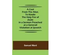 A Coal From The Altar, To Kindle The Holy Fire Of Zeale; In A Sermon Preached At A Generall Visitation At Ipswich