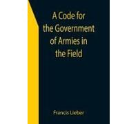 A Code For The Government Of Armies In The Field; As Authorized By The Laws And Usages Of War On Land.