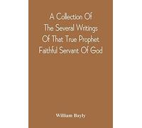 A Collection Of The Several Writings Of That True Prophet Faithful Servant Of God, And Sufferer For The Testimony Of Jesus, William Bayly Who Finished His Testimony And Laid Down His Head In Peace Wit