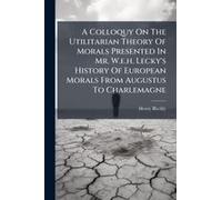 A Colloquy On The Utilitarian Theory Of Morals Presented In Mr. W.E.H. Lecky's History Of European Morals From Augustus To Charlemagne