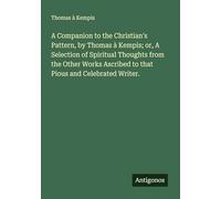A Companion to the Christian's Pattern, by Thomas à Kempis; or, A Selection of Spiritual Thoughts from the Other Works Ascribed to that Pious and Celebrated Writer.