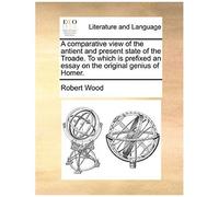 A Comparative View Of The Antient And Present State Of The Troade. To Which Is Prefixed An Essay On The Original Genius Of Homer.
