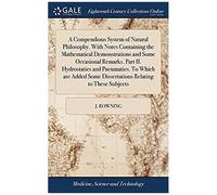 A Compendious System Of Natural Philosophy. With Notes Containing The Mathematical Demonstrations And Some Occasional Remarks. Part Ii. Hydrostatics Some Dissertations Relating To These Subjects