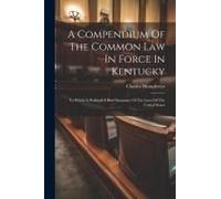 A Compendium Of The Common Law In Force In Kentucky: To Which Is Prefixed A Brief Summary Of The Laws Of The United States