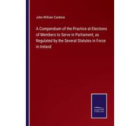 A Compendium Of The Practice At Elections Of Members To Serve In Parliament, As Regulated By The Several Statutes In Force In Ireland