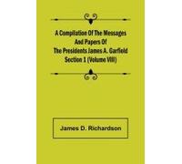 A Compilation Of The Messages And Papers Of The Presidents Section 1 (Volume Viii) James A. Garfield