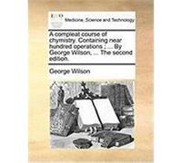 A Compleat Course of Chymistry. Containing Near Hundred Operations; ... by George Wilson, ... the Second Edition. Wilson, George (Auteur)